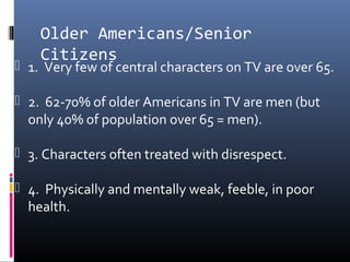 Older Americans/Senior
Citizens
 1. Very few of central characters on TV are over 65.
 2. 62-70% of older Americans in TV are men (but
only 40% of population over 65 = men).
 3. Characters often treated with disrespect.
 4. Physically and mentally weak, feeble, in poor
health.
 