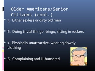 Older Americans/Senior
Citizens (cont.)
 5. Either sexless or dirty old men
 6. Doing trivial things--bingo, sitting in rockers
 7. Physically unattractive, wearing dowdy
clothing
 6. Complaining and ill-humored
 