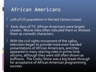 African Americans
 12% of US population in the last Census (2000)
 Early days of TV, African Americans were largely
unseen. Movie roles often ridiculed them or showed
them as comedic characters.
 With the civil rights movement of the 1960s,
television began to provide more even-handed
presentations of African Americans, and they
appeared in many starring roles in prime time
sitcoms, although they were still often shown as
buffoons. The Cosby Show was a big break-through
for acceptance of African American programming
success.
 