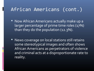 African Americans (cont.)
 Now African Americans actually make up a
larger percentage of prime time roles (17%)
than they do the population (12.3%).
 News coverage on local stations still retains
some stereotypical images and often shows
African Americans as perpetrators of violence
and criminal acts at a disproportionate rate to
reality.
 