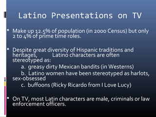 Latino Presentations on TV
 Make up 12.5% of population (in 2000 Census) but only
2 to 4% of prime time roles.
 Despite great diversity of Hispanic traditions and
heritages, Latino characters are often
stereotyped as:
a. greasy dirty Mexican bandits (in Westerns)
b. Latino women have been stereotyped as harlots,
sex-obsessed
c. buffoons (Ricky Ricardo from I Love Lucy)
 On TV, most Latin characters are male, criminals or law
enforcement officers.
 