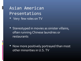Asian American
Presentations
 Very few roles on TV
 Stereotyped in movies as sinister villains,
often running Chinese laundries or
restaurants
 Now more positively portrayed than most
other minorities in U.S. TV
 
