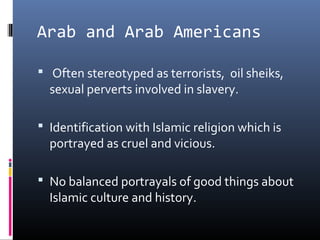 Arab and Arab Americans
 Often stereotyped as terrorists, oil sheiks,
sexual perverts involved in slavery.
 Identification with Islamic religion which is
portrayed as cruel and vicious.
 No balanced portrayals of good things about
Islamic culture and history.
 