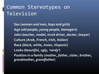 Common Stereotypes on
Television
 Sex (women and men, boys and girls)
 Age (old people, young people, teenagers)
 Jobs (teacher, model, truck driver, doctor, lawyer)
 Culture (Arab, French, Irish, Italian)
 Race (black, white, Asian, Hispanic)
 Looks (beautiful, ugly, 'nerdy')
 Position in a family (mother, father, sister, brother,
grandmother, grandfather)
 