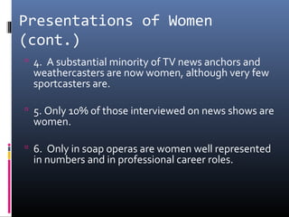 Presentations of Women
(cont.)
 4. A substantial minority of TV news anchors and
weathercasters are now women, although very few
sportcasters are.
 5. Only 10% of those interviewed on news shows are
women.
 6. Only in soap operas are women well represented
in numbers and in professional career roles.
 