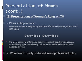 Presentation of Women
(cont.)
 (B) Presentations of Women's Roles on TV
 1. Physical Appearance:
 women on TV are usually young and beautiful (usually under 30) and must
fight aging.
Dove video 1 Dove video 2
 The ideal portrayal of feminine beauty, especially in advertising is very
unusual body type, namely very tall, very thin, and small-hipped – the
model body-type
 2. Women are usually portrayed in nonprofessional roles.
 