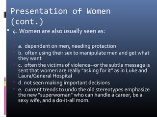 Presentation of Women
(cont.)
 4. Women are also usually seen as:
 a. dependent on men, needing protection
 b. often using their sex to manipulate men and get what
they want
 c. often the victims of violence--or the subtle message is
sent that women are really "asking for it" as in Luke and
Laura/General Hospital
 d. not seen making important decisions
 e. current trends to undo the old stereotypes emphasize
the new "superwoman" who can handle a career, be a
sexy wife, and a do-it-all mom.
 