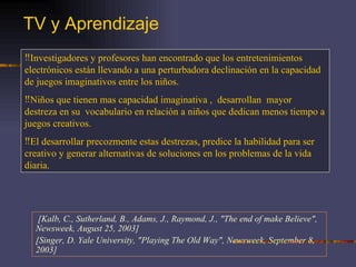 TV y Aprendizaje   [Kalb, C., Sutherland, B., Adams, J., Raymond, J., "The end of make Believe", Newsweek, August 25, 2003] [Singer, D. Yale University, "Playing The Old Way", Newsweek, September 8, 2003] Investigadores y profesores han encontrado que los entretenimientos electrónicos están llevando a una perturbadora declinación en la capacidad de juegos imaginativos entre los niños. Niños que tienen mas capacidad imaginativa ,  desarrollan  mayor destreza en su  vocabulario en relación a niños que dedican menos tiempo a juegos creativos. El desarrollar precozmente estas destrezas, predice la habilidad para ser creativo y generar alternativas de soluciones en los problemas de la vida diaria. 