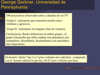George Gerbner, Universidad de Pennsylvania 100 preescolares observados antes y después de ver TV -Grupo I : caricaturas que contenían muchas actos violentos y agresivos. -Grupo II : caricaturas sin ninguna clase de violencia Conclusiones. Reales diferencias en ambos grupos , el grupo I destacaba que niños estaban mas peleadores con compañeros, discutidores, desobedientes con autoridad y más impacientes . En horario “prime” hay 2 a 5 actos violentos por cada hora , comparado con el  horario infantil en que hay 20-25 actos violentos por hora. 