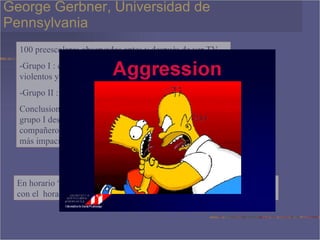 George Gerbner, Universidad de Pennsylvania 100 preescolares observados antes y después de ver TV -Grupo I : caricaturas que contenían muchas actos violentos y agresivos. -Grupo II : caricaturas sin ninguna clase de violencia Conclusiones. Reales diferencias en ambos grupos , el grupo I destacaba que niños estaban mas peleadores con compañeros, discutidores, desobedientes con autoridad y más impacientes . En horario “prime” hay 2 a 5 actos violentos por cada hora , comparado con el  horario infantil en que hay 20-25 actos violentos por hora. 