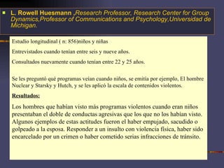 L. Rowell Huesmann , Research Professor, Research Center for Group Dynamics,Professor of Communications and Psychology,Universidad de Michigan. Estudio longitudinal ( n: 856)niños y niñas Entrevistados cuando tenían entre seis y nueve años.  Consultados nuevamente cuando tenían entre 22 y 25 años. Se les preguntó qué programas veían cuando niños, se emitía por ejemplo, El hombre Nuclear y Starsky y Hutch, y se les aplicó la escala de contenidos violentos.  Resultados: Los hombres que habían visto más programas violentos cuando eran niños presentaban el doble de conductas agresivas que los que no los habían visto. Algunos ejemplos de estas actitudes fueron el haber empujado, sacudido o golpeado a la esposa. Responder a un insulto con violencia física, haber sido encarcelado por un crimen o haber cometido serias infracciones de tránsito.  