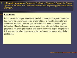 Resultados: En el caso de las mujeres ocurrió algo similar, aunque ellas presentaron una tasa mayor de agresividad, como arrojar objetos al marido, responder con empujones ante una situación que las enfurecía o haber cometido alguna infracción. Más aún, las mujeres que durante su infancia habían visto más programas violentos presentaban una tasa cuatro veces mayor de agresiones físicas contra un adulto en comparación con las que no habían visto dichos contenidos. L. Rowell Huesmann , Research Professor, Research Center for Group Dynamics,Professor of Communications and Psychology,Universidad de Michigan. 