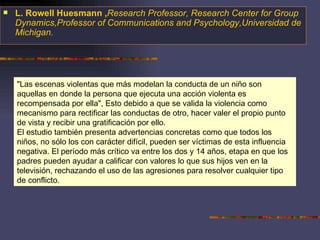 "Las escenas violentas que más modelan la conducta de un niño son aquellas en donde la persona que ejecuta una acción violenta es recompensada por ella", Esto debido a que se valida la violencia como mecanismo para rectificar las conductas de otro, hacer valer el propio punto de vista y recibir una gratificación por ello. El estudio también presenta advertencias concretas como que todos los niños, no sólo los con carácter difícil, pueden ser víctimas de esta influencia negativa. El período más crítico va entre los dos y 14 años, etapa en que los padres pueden ayudar a calificar con valores lo que sus hijos ven en la televisión, rechazando el uso de las agresiones para resolver cualquier tipo de conflicto.  L. Rowell Huesmann , Research Professor, Research Center for Group Dynamics,Professor of Communications and Psychology,Universidad de Michigan. 