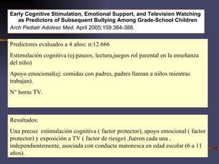 Early Cognitive Stimulation, Emotional Support, and Television Watching as Predictors of Subsequent Bullying Among Grade-School Children  Arch Pediatr Adolesc Med.  April 2005;159:384-388.  Predictores evaluados a 4 años: n:12.666 Estimulación cognitiva (ej:paseos, lectura,juegos rol parental en la enseñanza del niño) Apoyo emocional(ej: comidas con padres, padres llaman a niños mientras trabajan). N° horas TV. Resultados: Una precoz  estimulación cognitiva ( factor protector), apoyo emocional ( factor protector) y exposición a TV ( factor de riesgo) ,fueron cada una , independientemente, asociada con conducta matonesca en edad escolar (6 a 11 años). 