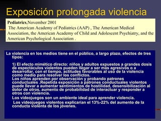 Exposición prolongada violencia La violencia en los medios tiene en el público, a largo plazo, efectos de tres tipos: 1) El efecto mimético directo: niños y adultos expuestos a grandes dosis de espectáculos violentos pueden llegar a ser más agresivos o a desarrollar, con el tiempo, actitudes favorables al uso de la violencia como medio para resolver los conflictos. Los niños aprenden por observación y probando patrones conductuales .Repetida exposición a patrones conductuales violentos puede llevar a aumentar sentimientos de hostilidad, desensibilización al dolor de otros, aumento de probabilidad de interactuar y responder a otros con violencia.  Los videojuegos son un ambiente ideal para aprender violencia.   Los videojuegos violentos explicarían el 13%-22% del aumento de la conducta violenta de los jóvenes. Pediatrics ,November 2001  The American Academy of Pediatrics (AAP) , The American Medical Association, the American Academy of Child and Adolescent Psychiatry, and the American Psychological Association . 