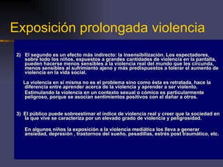 Exposición prolongada violencia 2)  El segundo es un efecto más indirecto: la insensibilización. Los espectadores, sobre todo los niños, expuestos a grandes cantidades de violencia en la pantalla, pueden hacerse menos sensibles a la violencia real del mundo que les circunda, menos sensibles al sufrimiento ajeno y más predispuestos a tolerar el aumento de violencia en la vida social. La violencia en sí misma no es el problema sino como ésta es retratada, hace la diferencia entre aprender acerca de la violencia y aprender a ser violento. Estimulando la violencia en un contexto sexual o cómico es particularmente peligroso, porque se asocian sentimientos positivos con el dañar a otros. 3)  El público puede sobreestimar el índice de violencia real y creer que la sociedad en la que vive se caracteriza por un elevado grado de violencia y peligrosidad.  En algunos niños la exposición a la violencia mediática los lleva a generar ansiedad, depresión , trastornos del sueño, pesadillas, estrés post traumático, etc. 
