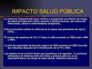 IMPACTO SALUD PÚBLICA La violencia interpersonal como víctima o perpetrador es el factor de riesgo de salud principal para niños, jóvenes y adultos jóvenes, por sobre enf. infecciosas, cáncer o enfermedades congénitas. Entre la juventud urbana la violencia es la causa mas prevalente de injuria (33%). El número de asesinos de 15 a 17 años en USA aumentó un 195% entre 1984 y 1994. La cifra de asesinatos de jóvenes negros en USA aumentó un 300% durante las 3 décadas después de la introducción de la TV a USA. Los medios no es el único factor que contribuye a la agresión , la conducta antisocial y la violencia entre los niños y jóvenes ,pero sí, es un importante factor de riesgo de salud donde  debemos intervenir. 