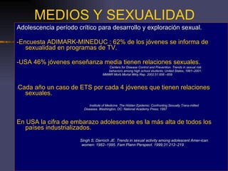 MEDIOS Y SEXUALIDAD Adolescencia período crítico para desarrollo y exploración sexual. -Encuesta ADIMARK-MINEDUC : 62% de los jóvenes se informa de sexualidad en programas de TV. -USA 46% jóvenes enseñanza media tienen relaciones sexuales. Centers for Disease Control and Prevention. Trends in sexual risk behaviors among high school students: United States, 1991–2001.   MMWR Morb Mortal Wkly Rep. 2002;51:856 –859 - Cada año un caso de ETS por cada 4 jóvenes que tienen relaciones sexuales. Institute of Medicine. The Hidden Epidemic: Confronting Sexually Trans-mitted Diseases. Washington, DC: National Academy Press; 1997 En USA la cifra de embarazo adolescente es la más alta de todos los países industrializados. Singh S, Darroch JE. Trends in sexual activity among adolescent Amer-ican women: 1982–1995. Fam Plann Perspect. 1999;31:212–219 