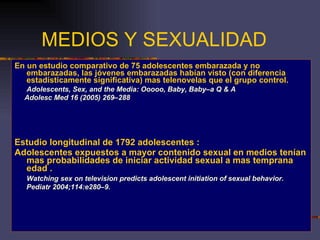 MEDIOS Y SEXUALIDAD En un estudio comparativo de 75 adolescentes embarazada y no embarazadas, las jóvenes embarazadas habían visto (con diferencia estadísticamente significativa) mas telenovelas que el grupo control. Adolescents, Sex, and the Media: Ooooo, Baby, Baby–a Q & A  Adolesc Med 16 (2005) 269–288 Estudio longitudinal de 1792 adolescentes : Adolescentes expuestos a mayor contenido sexual en medios tenían mas probabilidades de iniciar actividad sexual a mas temprana edad . Watching sex on television predicts adolescent initiation of sexual behavior.  Pediatr 2004;114:e280–9. 