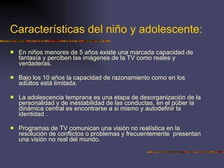 Características del niño y adolescente: En niños menores de 5 años existe una marcada capacidad de fantasía y perciben las imágenes de la TV como reales y verdaderas. Bajo los 10 años la capacidad de razonamiento como en los adultos está limitada.  La adolescencia temprana es una etapa de desorganización de la personalidad y de inestabilidad de las conductas, en el púber la dinámica central es encontrarse a si mismo y autodefinir la identidad . Programas de TV comunican una visión no realística en la resolución de conflictos o problemas y frecuentemente  presentan  una visión no real del mundo. 