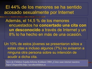 El 44% de los menores se ha sentido acosado sexualmente por Internet Además, el 14,5 % de los menores encuestados ha  concertado una cita con un desconocido  a través de Internet y un 8% lo ha hecho en más de una ocasión.  Un 10% de estos jóvenes se presentaron sólos a estas citas e incluso algunos (7%) no avisaron a ninguna otra persona sobre su intención de acudir a dicha cita. Save de Children España.Informe Kiddanet 2004 ¿Cómo usan internet nuestros hijos?.Disponible:http://savethechildren.es 