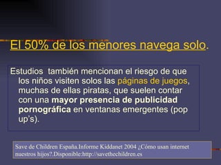 El 50% de los menores navega solo .   Estudios  también mencionan el riesgo de que los niños visiten solos las  páginas de juegos , muchas de ellas piratas, que suelen contar con una  mayor presencia de publicidad pornográfica  en ventanas emergentes (pop up’s). Save de Children España.Informe Kiddanet 2004 ¿Cómo usan internet nuestros hijos?.Disponible:http://savethechildren.es 