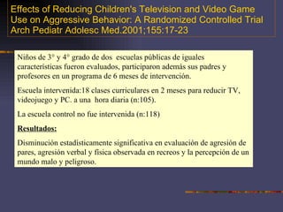 Effects of Reducing Children's Television and Video Game Use on Aggressive Behavior: A Randomized Controlled Trial Arch Pediatr Adolesc Med.2001;155:17-23 Niños de 3° y 4° grado de dos  escuelas públicas de iguales características fueron evaluados, participaron además sus padres y profesores en un programa de 6 meses de intervención. Escuela intervenida:18 clases curriculares en 2 meses para reducir TV, videojuego y PC. a una  hora diaria (n:105). La escuela control no fue intervenida (n:118) Resultados: Disminución estadísticamente significativa en evaluación de agresión de pares, agresión verbal y física observada en recreos y la percepción de un mundo malo y peligroso. 