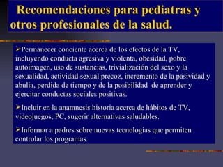 Recomendaciones para pediatras y  otros profesionales de la salud. Permanecer conciente acerca de los efectos de la TV, incluyendo conducta agresiva y violenta, obesidad, pobre autoimagen, uso de sustancias, trivialización del sexo y la sexualidad, actividad sexual precoz, incremento de la pasividad y abulia, perdida de tiempo y de la posibilidad  de aprender y ejercitar conductas sociales positivas.  Incluir en la anamnesis historia acerca de hábitos de TV, videojuegos, PC, sugerir alternativas saludables. Informar a padres sobre nuevas tecnologías que permiten controlar los programas. 