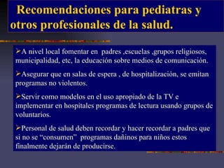 Recomendaciones para pediatras y  otros profesionales de la salud. A nivel local fomentar en  padres ,escuelas ,grupos religiosos, municipalidad, etc, la educación sobre medios de comunicación. Asegurar que en salas de espera , de hospitalización, se emitan programas no violentos. Servir como modelos en el uso apropiado de la TV e implementar en hospitales programas de lectura usando grupos de voluntarios. Personal de salud deben recordar y hacer recordar a padres que si no se “consumen”  programas dañinos para niños estos finalmente dejarán de producirse. 