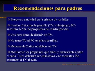 Recomendaciones para padres Ejercer su autoridad en la crianza de sus hijos. Limitar el tiempo de pantalla (TV, videojuego, PC) máximo 1-2 hr. de programas de calidad por día. Una hora antes de dormir sin TV. No tener TV ni PC en pieza de niños. Menores de 2 años no deben ver TV. Monitorear los programas que niños y adolescentes están viendo. Estos deberían ser educativos y no violentos. No encender la TV al azar. 