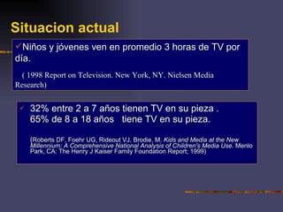 Situacion actual 32% entre 2 a 7 años tienen TV en su pieza . 65% de 8 a 18 años  tiene TV en su pieza. ( Roberts DF, Foehr UG, Rideout VJ, Brodie, M.  Kids and Media at the New Millennium: A Comprehensive National Analysis of Children's Media Use . Menlo Park, CA: The Henry J Kaiser Family Foundation Report; 1999)    Niños y jóvenes ven en promedio 3 horas de TV por día. ( 1998 Report on Television. New York, NY. Nielsen Media Research) 