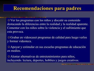Recomendaciones para padres Ver los programas con los niños y discutir su contenido destacando la diferencias entre la realidad y la realidad aparente. Comentar con los niños sobre la violencia y el sufrimiento que esta provoca. Grabar en videocaset programas de calidad para luego verlos y formar videoteca. Apoyar y estimular en sus escuelas programas de educación en medios. Alentar alternativas de entretenimientos para niños, incluyendo. lectura, deportes, hobbies y juegos creativos. 