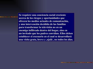 Se requiere una conciencia social creciente acerca de los riesgos y oportunidades que ofrecen los medios actuales de comunicación, y una intervención decidida de las familias para transformar la televisión no en un enemigo infiltrado dentro del hogar, sino en un invitado que los padres convidan. Ellos deben establecer el escenario en el cual se desarrollará una visita grata, breve y ,ojalá , no todos los días. 