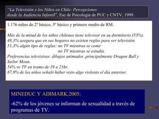 “ La Televisión y los Niños en Chile: Percepciones desde la Audiencia Infanti l”, Esc de Psicología de PUC y CNTV, 1999.  1.176 niños de 2º básico, 5º básico y primero medio de RM. Más de la mitad de los niños chilenos tiene televisor en su dormitorio (53%). 48,3% asegura que en sus hogares no existen reglas para ver televisión. 51,3% algún tipo de reglas: no TV mientras se come   no TV mientras se estudia. Preferencias televisivas: dibujos animados ,principalmente  Dragon Ball y Sailor Moon.  54% ve TV en tramo de 19 a 21hr. 87,9% de los niños señaló haber visto algo violento el día anterior. MINEDUC Y ADIMARK,2005: -62% de los jóvenes se informan de sexualidad a través de programas de TV. 