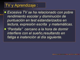 TV y Aprendizaje : Excesiva TV se ha relacionado con pobre rendimiento escolar y disminución de puntuación en test estandarizados en lectura, expresión escrita  y matemáticas.  “ Pantalla”  cercano a la hora de dormir interfiere con el sueño,resultando en fatiga e inatención al día siguiente. 