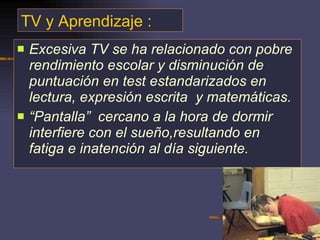 TV y Aprendizaje : Excesiva TV se ha relacionado con pobre rendimiento escolar y disminución de puntuación en test estandarizados en lectura, expresión escrita  y matemáticas.  “ Pantalla”  cercano a la hora de dormir interfiere con el sueño,resultando en fatiga e inatención al día siguiente. 