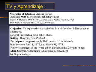 TV y Aprendizaje : Association of Television Viewing During Childhood With Poor Educational Achievement Robert J. Hancox, MD; Barry J. Milne, MSc; Richie Poulton, PhD Arch Pediatr Adolesc Med. 2005;159:614-618 Objective:  To explore these associations in a birth cohort followed up to adulthood. Design:  Prospective birth cohort study. Setting:  Dunedin, New Zealand. Participants:  Approximately 1000 unselected individuals born between April 1, 1972, and March 31, 1973. Ninety-six percent of the living cohort participated at 26 years of age. Main Outcome Measures:  Educational achievement by 26 years of age. 