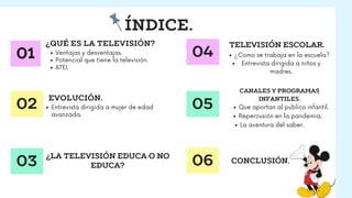 ÍNDICE.
01
02
03
¿QUÉ ES LA TELEVISIÓN?
EVOLUCIÓN.
Ventajas y desventajas.
Potencial que tiene la televisión.
ATEI.
Entrev...
