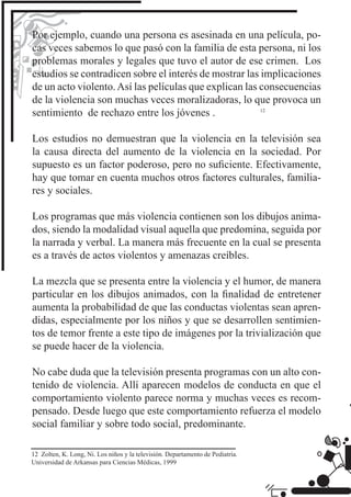 Por ejemplo, cuando una persona es asesinada en una película, po-
cas veces sabemos lo que pasó con la familia de esta persona, ni los
problemas morales y legales que tuvo el autor de ese crimen. Los
estudios se contradicen sobre el interés de mostrar las implicaciones
de un acto violento. Así las películas que explican las consecuencias
de la violencia son muchas veces moralizadoras, lo que provoca un
sentimiento de rechazo entre los jóvenes .

Los estudios no demuestran que la violencia en la televisión sea
la causa directa del aumento de la violencia en la sociedad. Por
supuesto es un factor poderoso, pero no suﬁciente. Efectivamente,
hay que tomar en cuenta muchos otros factores culturales, familia-
res y sociales.

Los programas que más violencia contienen son los dibujos anima-
dos, siendo la modalidad visual aquella que predomina, seguida por
la narrada y verbal. La manera más frecuente en la cual se presenta
es a través de actos violentos y amenazas creíbles.

La mezcla que se presenta entre la violencia y el humor, de manera
particular en los dibujos animados, con la ﬁnalidad de entretener
aumenta la probabilidad de que las conductas violentas sean apren-
didas, especialmente por los niños y que se desarrollen sentimien-
tos de temor frente a este tipo de imágenes por la trivialización que
se puede hacer de la violencia.

No cabe duda que la televisión presenta programas con un alto con-
tenido de violencia. Allí aparecen modelos de conducta en que el
comportamiento violento parece norma y muchas veces es recom-
pensado. Desde luego que este comportamiento refuerza el modelo
social familiar y sobre todo social, predominante.

12 Zolten, K. Long, Ni. Los niños y la televisión. Departamento de Pediatría.
Universidad de Arkansas para Ciencias Médicas, 1999
 