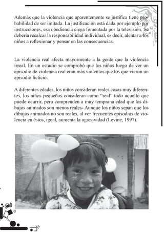 Además que la violencia que aparentemente se justiﬁca tiene pro-
babilidad de ser imitada. La justiﬁcación está dada por ejemplo por
instrucciones, esa obediencia ciega fomentada por la televisión. Se
debería recalcar la responsabilidad individual, es decir, alentar a los
niños a reﬂexionar y pensar en las consecuencias.


La violencia real afecta mayormente a la gente que la violencia
irreal. En un estudio se comprobó que los niños luego de ver un
episodio de violencia real eran más violentos que los que vieron un
episodio ﬁcticio.

A diferentes edades, los niños consideran reales cosas muy diferen-
tes, los niños pequeños consideran como “real” todo aquello que
puede ocurrir, pero comprenden a muy temprana edad que los di-
bujos animados son menos reales- Aunque los niños sepan que los
dibujos animados no son reales, al ver frecuentes episodios de vio-
lencia en éstos, igual, aumenta la agresividad (Levine, 1997).
 