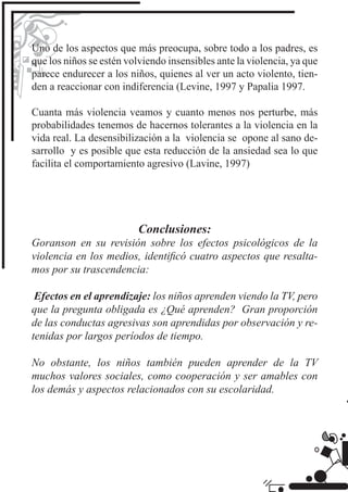 Uno de los aspectos que más preocupa, sobre todo a los padres, es
que los niños se estén volviendo insensibles ante la violencia, ya que
parece endurecer a los niños, quienes al ver un acto violento, tien-
den a reaccionar con indiferencia (Levine, 1997 y Papalia 1997.

Cuanta más violencia veamos y cuanto menos nos perturbe, más
probabilidades tenemos de hacernos tolerantes a la violencia en la
vida real. La desensibilización a la violencia se opone al sano de-
sarrollo y es posible que esta reducción de la ansiedad sea lo que
facilita el comportamiento agresivo (Lavine, 1997)




                          Conclusiones:
Goranson en su revisión sobre los efectos psicológicos de la
violencia en los medios, identiﬁcó cuatro aspectos que resalta-
mos por su trascendencia:

 Efectos en el aprendizaje: los niños aprenden viendo la TV, pero
que la pregunta obligada es ¿Qué aprenden? Gran proporción
de las conductas agresivas son aprendidas por observación y re-
tenidas por largos períodos de tiempo.

No obstante, los niños también pueden aprender de la TV
muchos valores sociales, como cooperación y ser amables con
los demás y aspectos relacionados con su escolaridad.
 