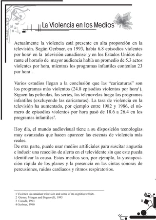 La Violencia en los Medios

Actualmente la violencia está presente en alta proporción en la
televisión. Según Gerbner, en 1993, había 6.8 episodios violentes
por hora en la televisión canadiense y en los Estados Unidos du-
rante el horario de mayor audiencia había un promedio de 5.3 actos
violentes por hora, mientras los programas infantiles contenían 23
por hora .

Varios estudios llegan a la conclusión que las “caricaturas” son
los programas màs violentos (24.8 episodios violentos por hora ).
Siguen las películas, las series, las telenovelas luego los programas
infantiles (excluyendo las caricaturas). La tasa de violencia en la
televisión ha aumentado, por ejemplo entre 1982 y 1986, el nú-
mero de episodios violentos por hora pasó de 18.6 a 26.4 en los
programas infantiles .

Hoy día, el mundo audiovisual tiene a su disposición tecnologías
muy avanzadas que hacen aparecer las escenas de violencia más
reales.
De otra parte, puede usar medios artiﬁciales para suscitar angustia
e inducir una reacción de alerta en el televidente sin que este pueda
identiﬁcar la causa. Estos medios son, por ejemplo, la yuxtaposi-
ción rápida de los planes y la presencia en las cintas sonoras de
percusiones, ruidos cardiacos y ritmos respiratorios.




1 Violence on canadian televisión and some of its cognitive effects
2 Gerner, Morgan and Sognorelli, 1993
3 Canadá, 1993
4 Gerbner, 1990
 