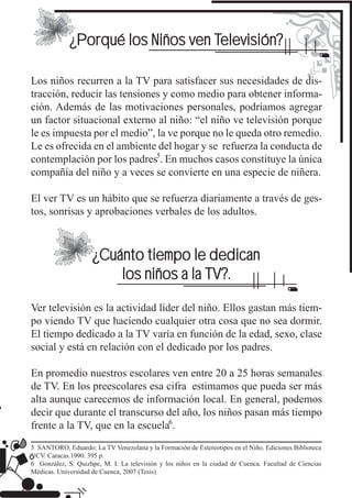 ¿Porqué los Niños ven Televisión?

Los niños recurren a la TV para satisfacer sus necesidades de dis-
tracción, reducir las tensiones y como medio para obtener informa-
ción. Además de las motivaciones personales, podríamos agregar
un factor situacional externo al niño: “el niño ve televisión porque
le es impuesta por el medio”, la ve porque no le queda otro remedio.
Le es ofrecida en el ambiente del hogar y se refuerza la conducta de
contemplación por los padres . En muchos casos constituye la única
compañía del niño y a veces se convierte en una especie de niñera.

El ver TV es un hábito que se refuerza diariamente a través de ges-
tos, sonrisas y aprobaciones verbales de los adultos.



                     ¿Cuánto tiempo le dedican
                         los niños a la TV?.

Ver televisión es la actividad líder del niño. Ellos gastan más tiem-
po viendo TV que haciendo cualquier otra cosa que no sea dormir.
El tiempo dedicado a la TV varía en función de la edad, sexo, clase
social y está en relación con el dedicado por los padres.

En promedio nuestros escolares ven entre 20 a 25 horas semanales
de TV. En los preescolares esa cifra estimamos que pueda ser más
alta aunque carecemos de información local. En general, podemos
decir que durante el transcurso del año, los niños pasan más tiempo
frente a la TV, que en la escuela .
5 SANTORO, Eduardo: La TV Venezolana y la Formación de Estereotipos en el Niño. Ediciones Biblioteca
UCV. Caracas.1990. 395 p.
6 González, S. Quizhpe, M. I. La televisión y los niños en la ciudad de Cuenca. Facultad de Ciencias
Médicas. Universidad de Cuenca, 2007 (Tesis)
 