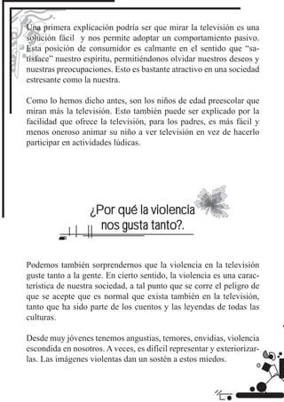 Una primera explicación podría ser que mirar la televisión es una
solución fácil y nos permite adoptar un comportamiento pasivo.
Esta posición de consumidor es calmante en el sentido que “sa-
tisface” nuestro espíritu, permitiéndonos olvidar nuestros deseos y
nuestras preocupaciones. Esto es bastante atractivo en una sociedad
estresante como la nuestra.

Como lo hemos dicho antes, son los niños de edad preescolar que
miran más la televisión. Esto también puede ser explicado por la
facilidad que ofrece la televisión, para los padres, es más fácil y
menos oneroso animar su niño a ver televisión en vez de hacerlo
participar en actividades lúdicas.




                   ¿Por qué la violencia
                     nos gusta tanto?.


Podemos también sorprendernos que la violencia en la televisión
guste tanto a la gente. En cierto sentido, la violencia es una carac-
terística de nuestra sociedad, a tal punto que se corre el peligro de
que se acepte que es normal que exista también en la televisión,
tanto que ha sido parte de los cuentos y las leyendas de todas las
culturas.

Desde muy jóvenes tenemos angustias, temores, envidias, violencia
escondida en nosotros. A veces, es difícil representar y exteriorizar-
las. Las imágenes violentas dan un sostén a estos miedos.
 