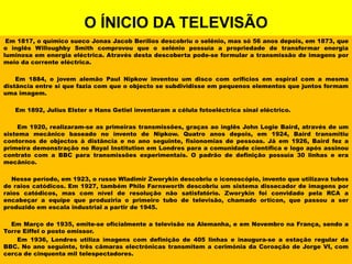 O ÍNICIO DA TELEVISÃOEm 1817, o químico sueco Jonas Jacob Berílios descobriu o selénio, mas só 56 anos depois, em 1873, que o inglês WilloughbySmith comprovou que o selénio possuía a propriedade de transformar energia luminosa em energia eléctrica. Através desta descoberta pode-se formular a transmissão de imagens por meio da corrente eléctrica.        Em 1884, o jovem alemão Paul Nipkow inventou um disco com orifícios em espiral com a mesma distância entre si que fazia com que o objecto se subdividisse em pequenos elementos que juntos formam uma imagem.       Em 1892, JuliusElster e Hans Getiel inventaram a célula fotoeléctrica sinal eléctrico.          Em 1920, realizaram-se as primeiras transmissões, graças ao inglês John LogieBaird, através de um sistema mecânico baseado no invento de Nipkow. Quatro anos depois, em 1924, Baird transmitiu contornos de objectos à distância e no ano seguinte, fisionomias de pessoas. Já em 1926, Baird fez a primeira demonstração no RoyalInstitution em Londres para a comunidade científica e logo após assinou contrato com a BBC para transmissões experimentais. O padrão de definição possuía 30 linhas e era mecânico.     Nesse período, em 1923, o russo WladimirZworykin descobriu o iconoscópio, invento que utilizava tubos de raios catódicos. Em 1927, também PhiloFarnsworth descobriu um sistema dissecador de imagens por raios catódicos, mas com nível de resolução não satisfatório. Zworykin foi convidado pela RCA a encabeçar a equipe que produziria o primeiro tubo de televisão, chamado orticon, que passou a ser produzido em escala industrial a partir de 1945.    Em Março de 1935, emite-se oficialmente a televisão na Alemanha, e em Novembro na França, sendo a Torre Eiffel o posto emissor.       Em 1936, Londres utiliza imagens com definição de 405 linhas e inaugura-se a estação regular da BBC. No ano seguinte, três câmaras electrónicas transmitem a cerimónia da Coroação de Jorge VI, com cerca de cinquenta mil telespectadores.