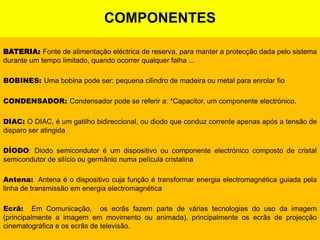 COMPONENTESBATERIA: Fonte de alimentação eléctrica de reserva, para manter a protecção dada pelo sistema durante um tempo limitado, quando ocorrer qualquer falha ...  BOBINES: Uma bobina pode ser: pequena cilindro de madeira ou metal para enrolar fio  CONDENSADOR: Condensador pode se referir a: *Capacitor, um componente electrónico.  DIAC: O DIAC, é um gatilho bidireccional, ou diodo que conduz corrente apenas após a tensão de disparo ser atingida  DÍODO:Diodosemicondutor é um dispositivo ou componente electrónico composto de cristal semicondutor de silício ou germânio numa película cristalina  Antena:  Antenaé o dispositivo cuja função é transformar energia electromagnética guiada pela linha de transmissão em energia electromagnética  Ecrã:  Em Comunicação,  os ecrãs fazem parte de várias tecnologias do uso da imagem (principalmente a imagem em movimento ou animada), principalmente os ecrãs de projecção cinematográfica e os ecrãs de televisão.