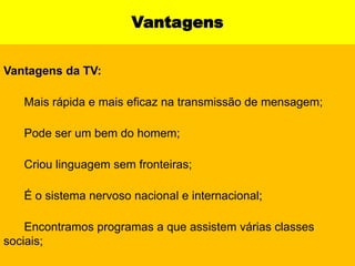 Vantagens Vantagens da TV:    ▪ Mais rápida e mais eficaz na transmissão de mensagem;    ▪ Pode ser um bem do homem;    ▪ Criou linguagem sem fronteiras;    ▪ É o sistema nervoso nacional e internacional;    ▪ Encontramos programas a que assistem várias classes sociais;