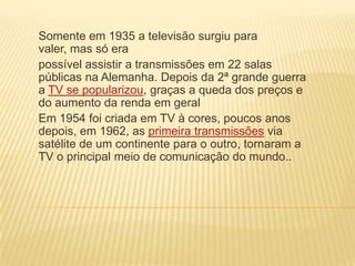 Somente em 1935 a televisão surgiu para
valer, mas só era
possível assistir a transmissões em 22 salas
públicas na Alemanha. Depois da 2ª grande guerra
a TV se popularizou, graças a queda dos preços e
do aumento da renda em geral
Em 1954 foi criada em TV à cores, poucos anos
depois, em 1962, as primeira transmissões via
satélite de um continente para o outro, tornaram a
TV o principal meio de comunicação do mundo..
 