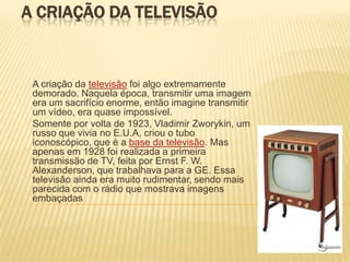 A CRIAÇÃO DA TELEVISÃO


 A criação da televisão foi algo extremamente
 demorado. Naquela época, transmitir uma imagem
 era um sacrifício enorme, então imagine transmitir
 um vídeo, era quase impossível.
 Somente por volta de 1923, Vladimir Zworykin, um
 russo que vivia no E.U.A, criou o tubo
 iconoscópico, que é a base da televisão. Mas
 apenas em 1928 foi realizada a primeira
 transmissão de TV, feita por Ernst F. W.
 Alexanderson, que trabalhava para a GE. Essa
 televisão ainda era muito rudimentar, sendo mais
 parecida com o rádio que mostrava imagens
 embaçadas
 