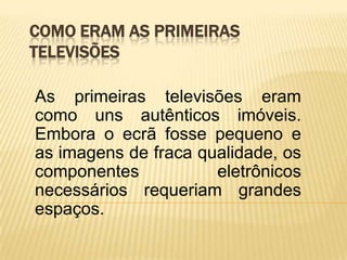 COMO ERAM AS PRIMEIRAS
TELEVISÕES

As primeiras televisões eram
como uns autênticos imóveis.
Embora o ecrã fosse pequeno e
as imagens de fraca qualidade, os
componentes           eletrônicos
necessários requeriam grandes
espaços.
 